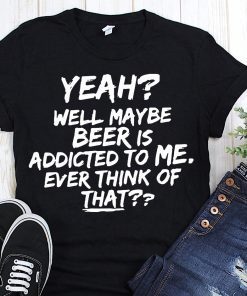 Yeah well maybe beer is addicted to me ever think of that T-Shirt