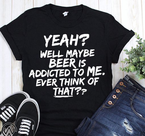 Yeah well maybe beer is addicted to me ever think of that T-Shirt