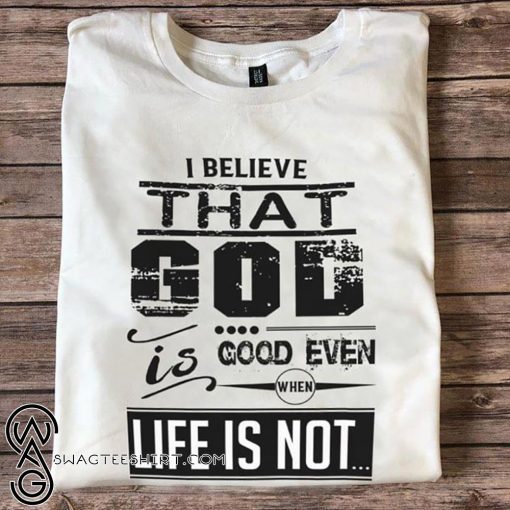 I believe that God is good even when life is not shirt