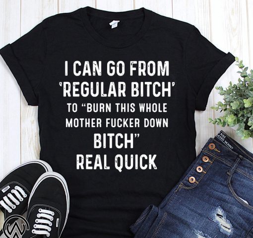 I can go from regular bitch to burn this whole mother fucker down bitch real quick shirt