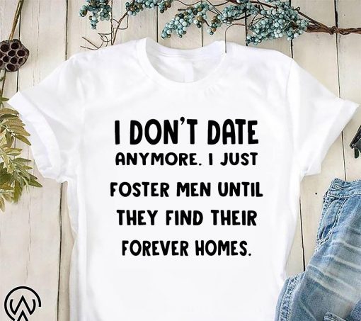 I don’t date anymore I just foster men until they find their forever homes shirt