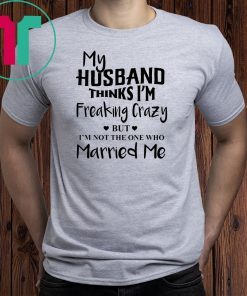 My husband thinks I’m freaking crazy but I’m not the one who married me shirt