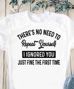 There’s no need to repeat yourself I ignored you just fine the first time shirt