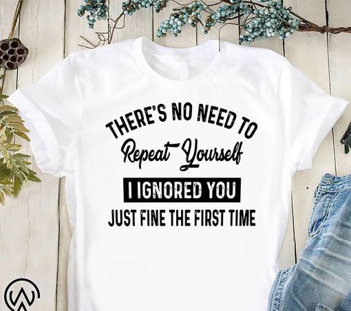 There’s no need to repeat yourself I ignored you just fine the first time shirt