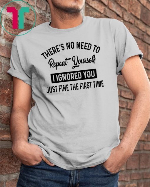 There’s no need to repeat yourself I ignored you just fine the first time shirt