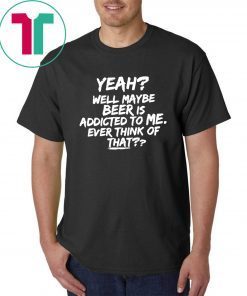 Yeah well maybe beer is addicted to me ever think of that T-Shirt