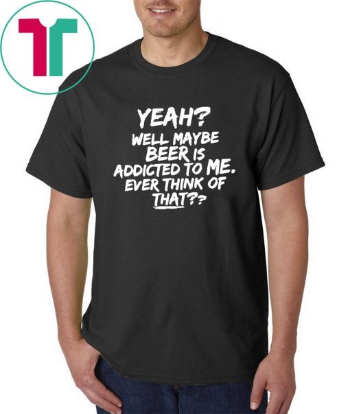 Yeah well maybe beer is addicted to me ever think of that T-Shirt