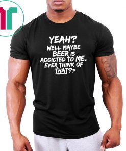 Yeah well maybe beer is addicted to me ever think of that T-Shirt