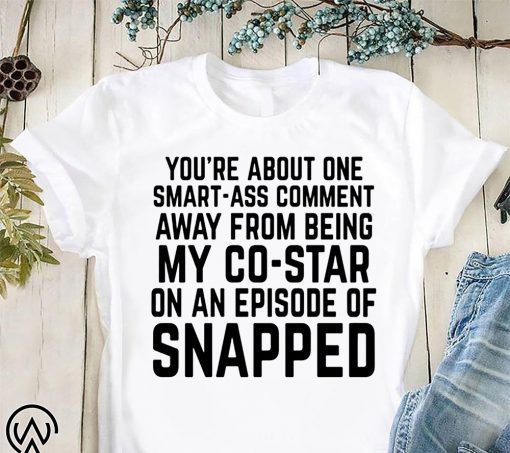 You’re about one smart-ass comment away from being my co-star on an episode-of snapped shirt