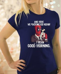 And here we fucking go again i mean good morning deadpool shirt