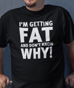 I’m Getting Fat And I Don’t Know Why Tee Shirt