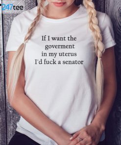 If I Want The Goverment In My Uterus I’d Fuck A Senator Classic Shirt