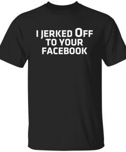 I Jerked Off To Your Facebook Gift shirt