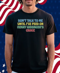 Don’t Talk To Me Until I’ve Peed On Henry Kissinger’s Grave Shirt