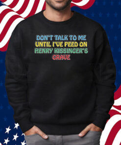 Don’t Talk To Me Until I’ve Peed On Henry Kissinger’s Grave Shirt Sweatshirt
