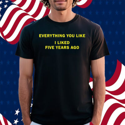 Everything You Like I Liked Five Years Ago Shirt