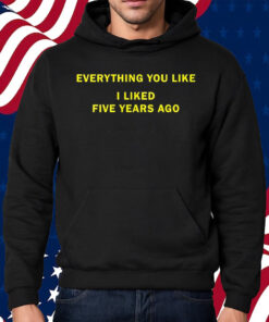 Everything You Like I Liked Five Years Ago Shirt Hoodie