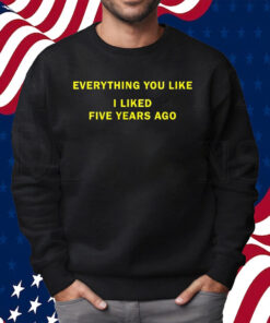 Everything You Like I Liked Five Years Ago Shirt Sweatshirt