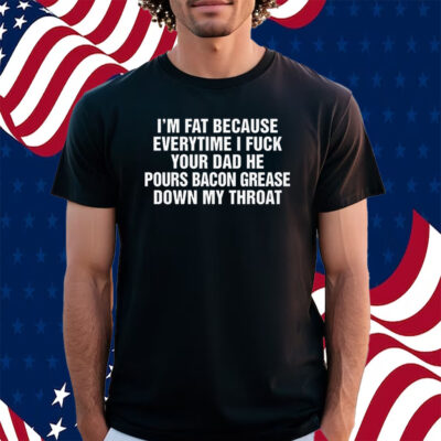 I’m Fat Because Everytime I Fuck Your Dad He Pour Bacon Grease Down My Throat Shirt