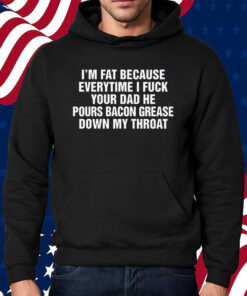 I’m Fat Because Everytime I Fuck Your Dad He Pour Bacon Grease Down My Throat Shirt Hoodie