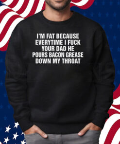 I’m Fat Because Everytime I Fuck Your Dad He Pour Bacon Grease Down My Throat Shirt Sweatshirt