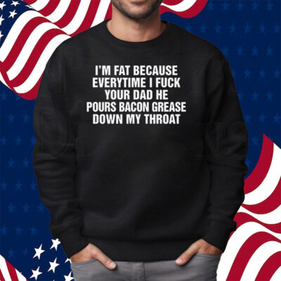 I’m Fat Because Everytime I Fuck Your Dad He Pour Bacon Grease Down My Throat Shirt Sweatshirt