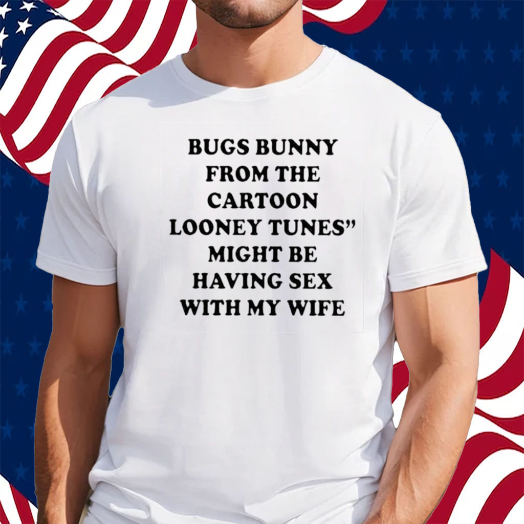 Bugs Bunny From The Cartoon Looney Tunes Might Be Having Sex With My Wife  Shirt