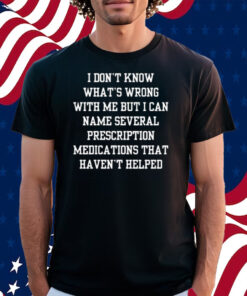 I Don’t Know What’s Wrong With Me But I Can Name Several Prescription Medications That Haven’t Helped Shirt