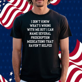 I Don’t Know What’s Wrong With Me But I Can Name Several Prescription Medications That Haven’t Helped Shirt