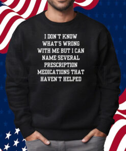 I Don’t Know What’s Wrong With Me But I Can Name Several Prescription Medications That Haven’t Helped Shirt Sweatshirt