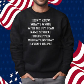 I Don’t Know What’s Wrong With Me But I Can Name Several Prescription Medications That Haven’t Helped Shirt Sweatshirt