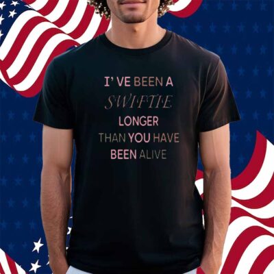 I've Been A Swiftie Longer Than You Have Been Alive Shirt