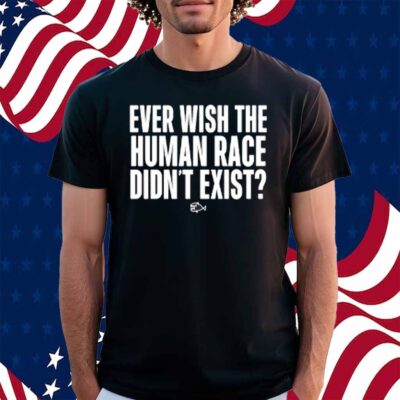 Ever Wish The Human Race Didn't Exist Shirt