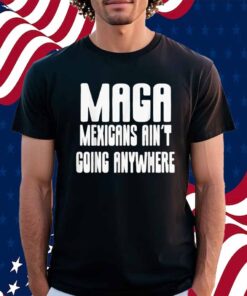 Mexicans ain’t going anywhere immigrant immigration Shirt