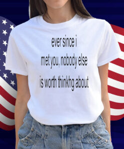 Ever Since I Met You Nobody Else Is Worth Thinking About Shirt