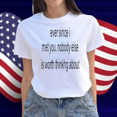 Ever Since I Met You Nobody Else Is Worth Thinking About Shirt