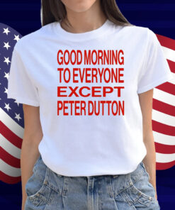 Good Morning To Everyone Except Peter Dutton Shirt