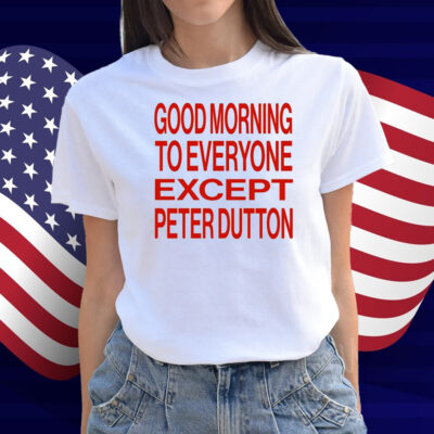 Good Morning To Everyone Except Peter Dutton Shirt
