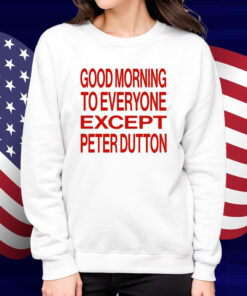 Good Morning To Everyone Except Peter Dutton Shirt