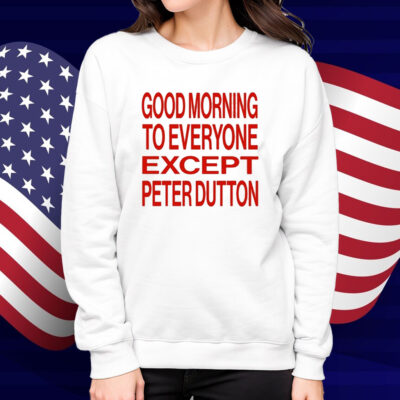 Good Morning To Everyone Except Peter Dutton Shirt