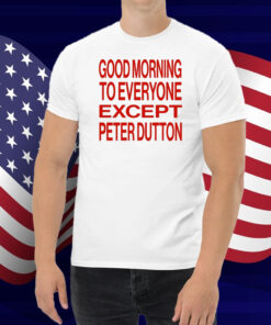 Good Morning To Everyone Except Peter Dutton Shirt