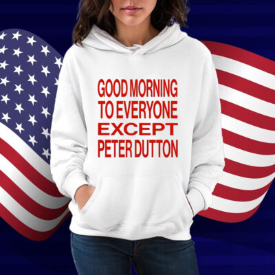 Good Morning To Everyone Except Peter Dutton Shirt