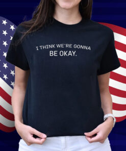 I Think We're Gonna Be Okay Shirt