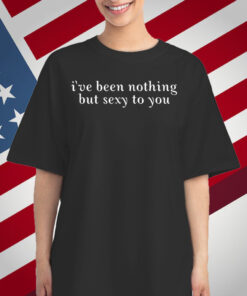 I've Been Nothing But Sexy To You T-Shirt