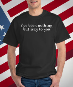 I've Been Nothing But Sexy To You T-Shirt