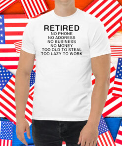 Retired No Phone No Address No Business No Money Too Old To Steal Too Lazy To Work Shirt