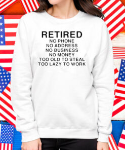 Retired No Phone No Address No Business No Money Too Old To Steal Too Lazy To Work Shirt